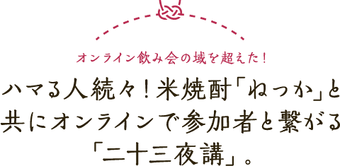オンライン飲み会の域を超えた！ハマる人続々！米焼酎「ねっか」と共にオンラインで参加者と繋がる「二十三夜講」