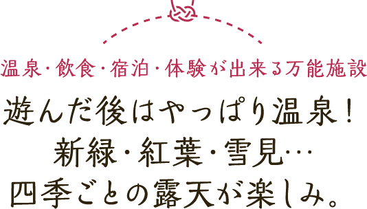 温泉・飲食・宿泊・体験が出来る万能施設 遊んだ後はやっぱり温泉！ 新緑・紅葉・雪見… 四季ごとの露天が楽しみ