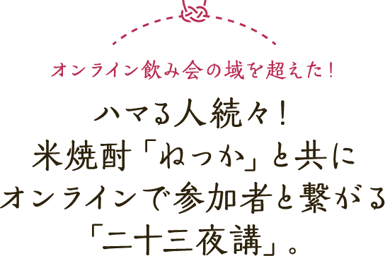 オンライン飲み会の域を超えた！ハマる人続々！米焼酎「ねっか」と共にオンラインで参加者と繋がる「二十三夜講」
